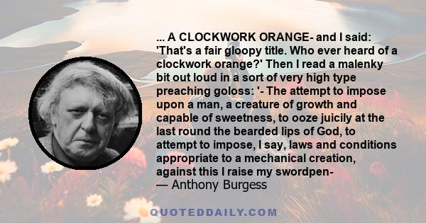 ... A CLOCKWORK ORANGE- and I said: 'That's a fair gloopy title. Who ever heard of a clockwork orange?' Then I read a malenky bit out loud in a sort of very high type preaching goloss: '- The attempt to impose upon a