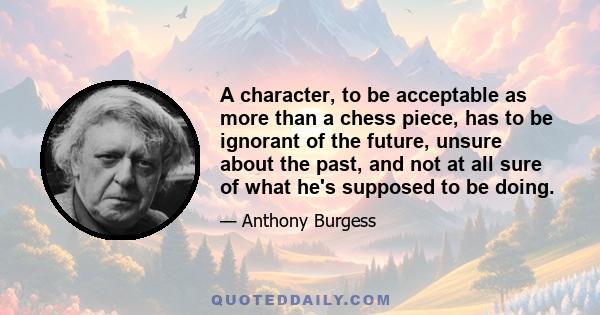 A character, to be acceptable as more than a chess piece, has to be ignorant of the future, unsure about the past, and not at all sure of what he's supposed to be doing.