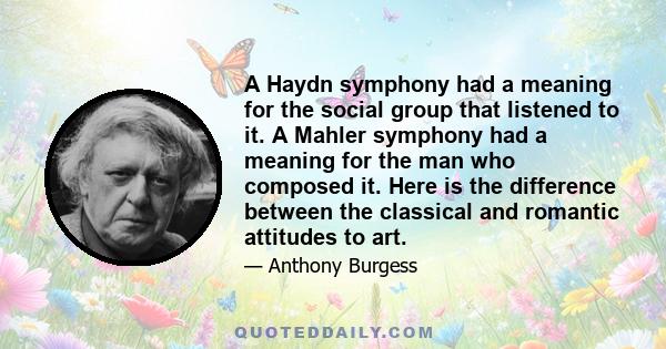 A Haydn symphony had a meaning for the social group that listened to it. A Mahler symphony had a meaning for the man who composed it. Here is the difference between the classical and romantic attitudes to art.