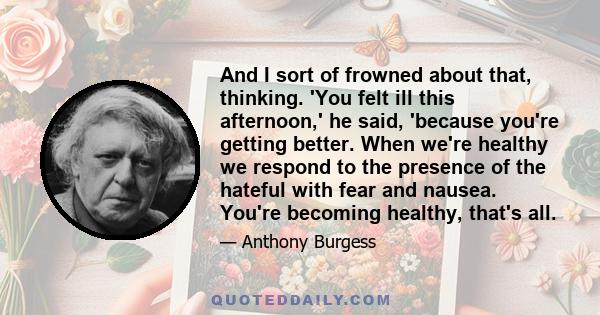 And I sort of frowned about that, thinking. 'You felt ill this afternoon,' he said, 'because you're getting better. When we're healthy we respond to the presence of the hateful with fear and nausea. You're becoming