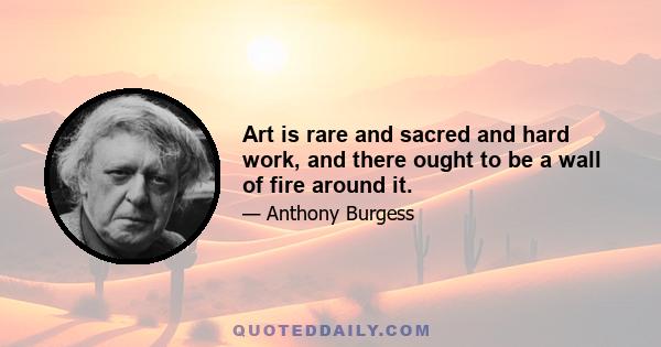 Art is rare and sacred and hard work, and there ought to be a wall of fire around it.