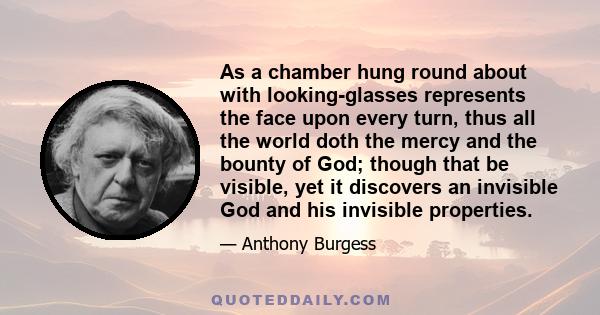 As a chamber hung round about with looking-glasses represents the face upon every turn, thus all the world doth the mercy and the bounty of God; though that be visible, yet it discovers an invisible God and his