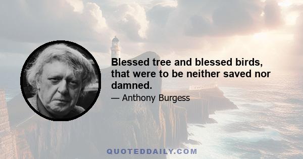 Blessed tree and blessed birds, that were to be neither saved nor damned.