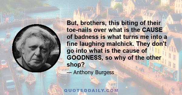 But, brothers, this biting of their toe-nails over what is the CAUSE of badness is what turns me into a fine laughing malchick. They don't go into what is the cause of GOODNESS, so why of the other shop?