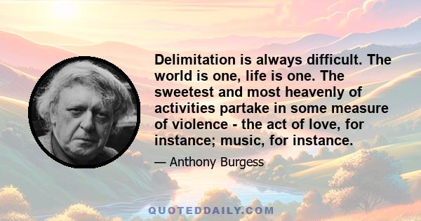 Delimitation is always difficult. The world is one, life is one. The sweetest and most heavenly of activities partake in some measure of violence - the act of love, for instance; music, for instance.