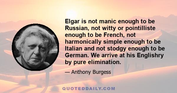 Elgar is not manic enough to be Russian, not witty or pointilliste enough to be French, not harmonically simple enough to be Italian and not stodgy enough to be German. We arrive at his Englishry by pure elimination.