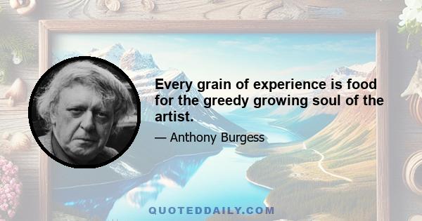 Every grain of experience is food for the greedy growing soul of the artist.