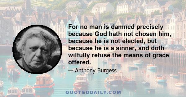 For no man is damned precisely because God hath not chosen him, because he is not elected, but because he is a sinner, and doth wilfully refuse the means of grace offered.