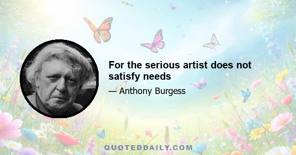 For the serious artist does not satisfy needs