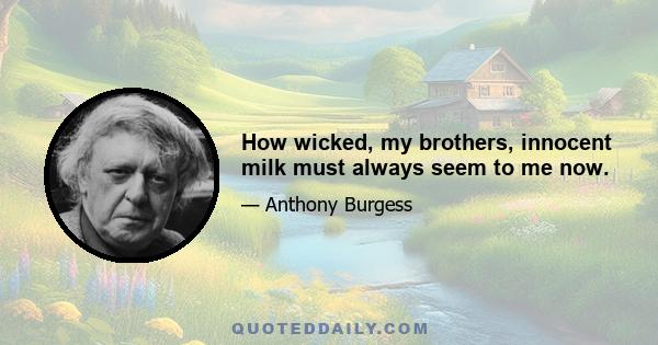 How wicked, my brothers, innocent milk must always seem to me now.