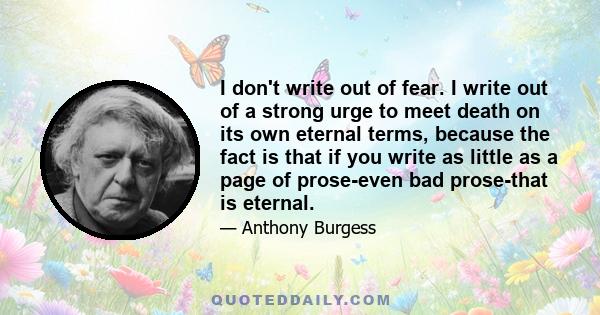 I don't write out of fear. I write out of a strong urge to meet death on its own eternal terms, because the fact is that if you write as little as a page of prose-even bad prose-that is eternal.