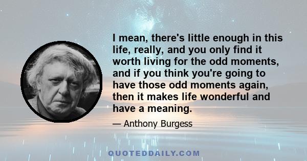 I mean, there's little enough in this life, really, and you only find it worth living for the odd moments, and if you think you're going to have those odd moments again, then it makes life wonderful and have a meaning.