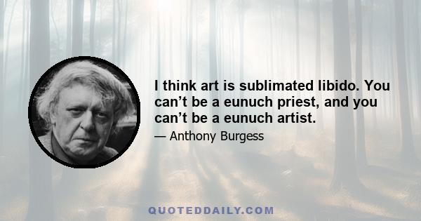 I think art is sublimated libido. You can’t be a eunuch priest, and you can’t be a eunuch artist.