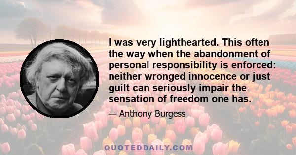 I was very lighthearted. This often the way when the abandonment of personal responsibility is enforced: neither wronged innocence or just guilt can seriously impair the sensation of freedom one has.