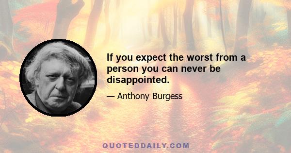 If you expect the worst from a person you can never be disappointed.