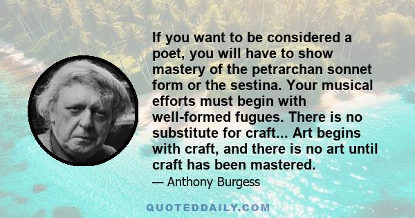 If you want to be considered a poet, you will have to show mastery of the petrarchan sonnet form or the sestina. Your musical efforts must begin with well-formed fugues. There is no substitute for craft... Art begins