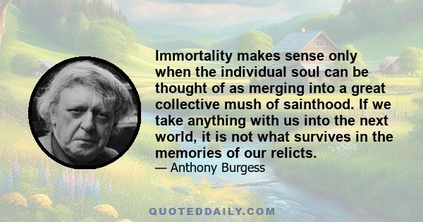 Immortality makes sense only when the individual soul can be thought of as merging into a great collective mush of sainthood. If we take anything with us into the next world, it is not what survives in the memories of