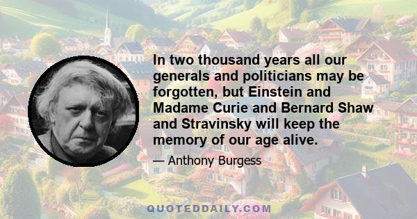 In two thousand years all our generals and politicians may be forgotten, but Einstein and Madame Curie and Bernard Shaw and Stravinsky will keep the memory of our age alive.