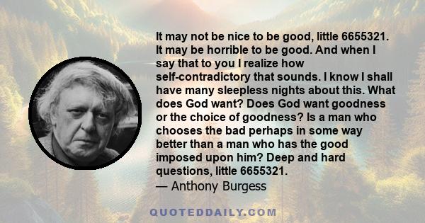 It may not be nice to be good, little 6655321. It may be horrible to be good. And when I say that to you I realize how self-contradictory that sounds. I know I shall have many sleepless nights about this. What does God