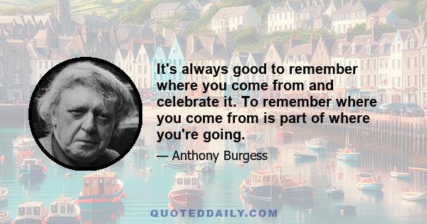 It's always good to remember where you come from and celebrate it. To remember where you come from is part of where you're going.