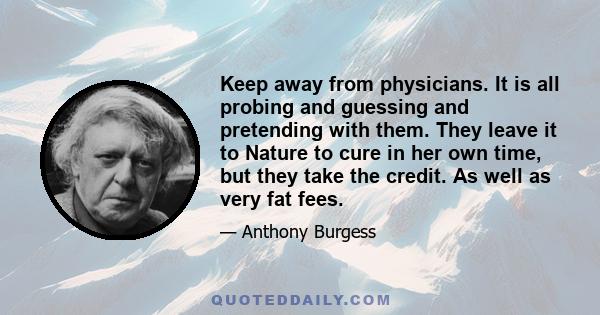 Keep away from physicians. It is all probing and guessing and pretending with them. They leave it to Nature to cure in her own time, but they take the credit. As well as very fat fees.