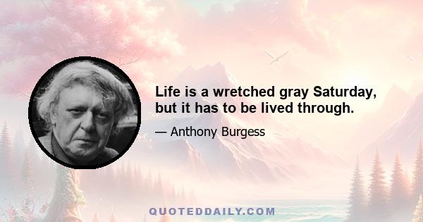 Life is a wretched gray Saturday, but it has to be lived through.