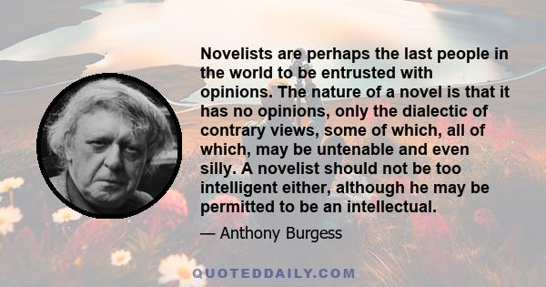 Novelists are perhaps the last people in the world to be entrusted with opinions. The nature of a novel is that it has no opinions, only the dialectic of contrary views, some of which, all of which, may be untenable and 