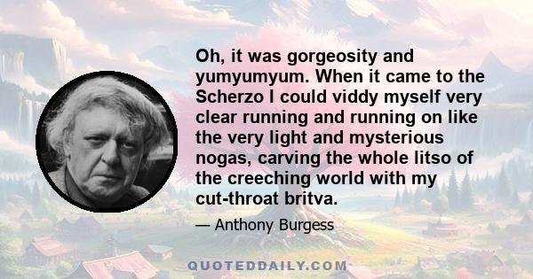 Oh, it was gorgeosity and yumyumyum. When it came to the Scherzo I could viddy myself very clear running and running on like the very light and mysterious nogas, carving the whole litso of the creeching world with my