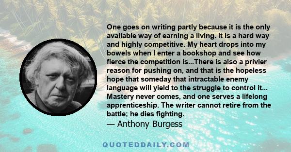 One goes on writing partly because it is the only available way of earning a living. It is a hard way and highly competitive. My heart drops into my bowels when I enter a bookshop and see how fierce the competition