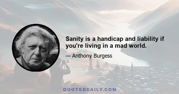 Sanity is a handicap and liability if you're living in a mad world.