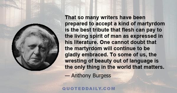 That so many writers have been prepared to accept a kind of martyrdom is the best tribute that flesh can pay to the living spirit of man as expressed in his literature. One cannot doubt that the martyrdom will continue