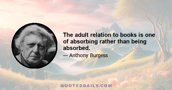 The adult relation to books is one of absorbing rather than being absorbed.