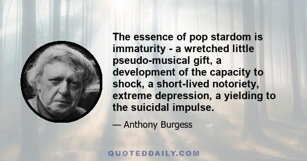 The essence of pop stardom is immaturity - a wretched little pseudo-musical gift, a development of the capacity to shock, a short-lived notoriety, extreme depression, a yielding to the suicidal impulse.