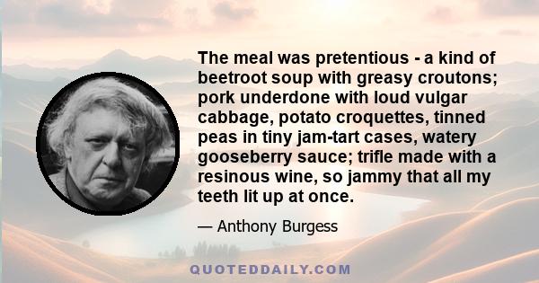 The meal was pretentious - a kind of beetroot soup with greasy croutons; pork underdone with loud vulgar cabbage, potato croquettes, tinned peas in tiny jam-tart cases, watery gooseberry sauce; trifle made with a