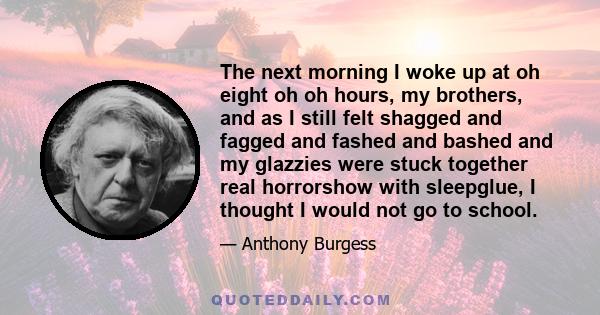 The next morning I woke up at oh eight oh oh hours, my brothers, and as I still felt shagged and fagged and fashed and bashed and my glazzies were stuck together real horrorshow with sleepglue, I thought I would not go