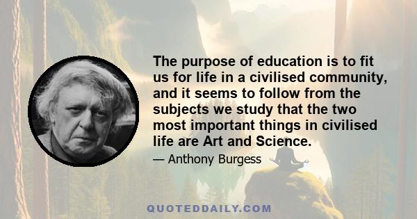 The purpose of education is to fit us for life in a civilised community, and it seems to follow from the subjects we study that the two most important things in civilised life are Art and Science.