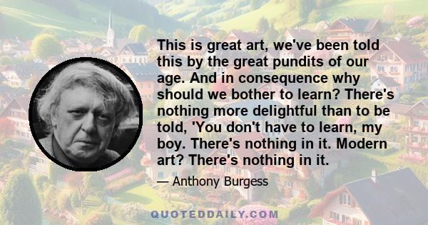 This is great art, we've been told this by the great pundits of our age. And in consequence why should we bother to learn? There's nothing more delightful than to be told, 'You don't have to learn, my boy. There's