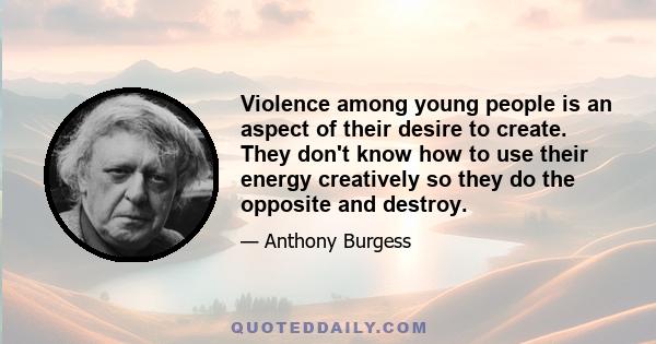 Violence among young people is an aspect of their desire to create. They don't know how to use their energy creatively so they do the opposite and destroy.