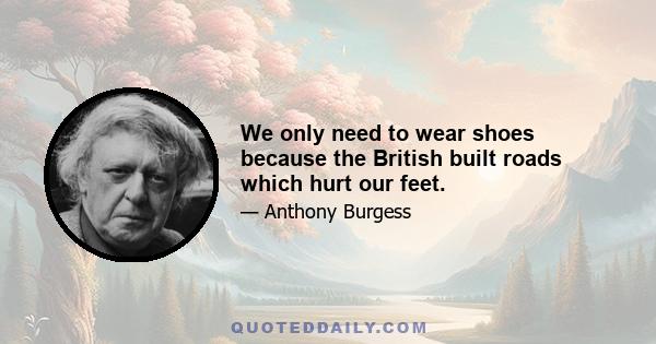 We only need to wear shoes because the British built roads which hurt our feet.