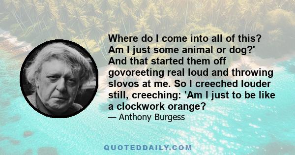 Where do I come into all of this? Am I just some animal or dog?' And that started them off govoreeting real loud and throwing slovos at me. So I creeched louder still, creeching: 'Am I just to be like a clockwork orange?