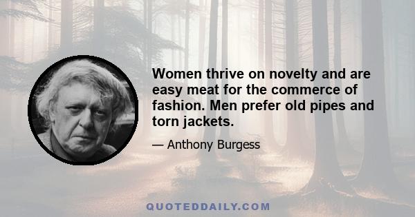 Women thrive on novelty and are easy meat for the commerce of fashion. Men prefer old pipes and torn jackets.