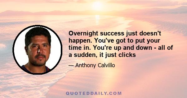 Overnight success just doesn't happen. You've got to put your time in. You're up and down - all of a sudden, it just clicks