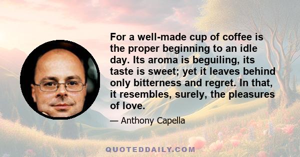 For a well-made cup of coffee is the proper beginning to an idle day. Its aroma is beguiling, its taste is sweet; yet it leaves behind only bitterness and regret. In that, it resembles, surely, the pleasures of love.