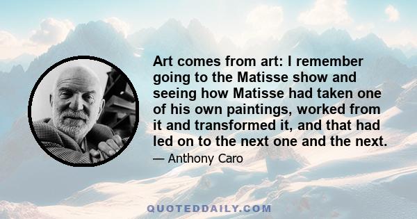 Art comes from art: I remember going to the Matisse show and seeing how Matisse had taken one of his own paintings, worked from it and transformed it, and that had led on to the next one and the next.