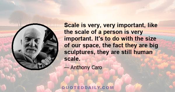 Scale is very, very important, like the scale of a person is very important. It's to do with the size of our space, the fact they are big sculptures, they are still human scale.