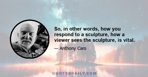 So, in other words, how you respond to a sculpture, how a viewer sees the sculpture, is vital.