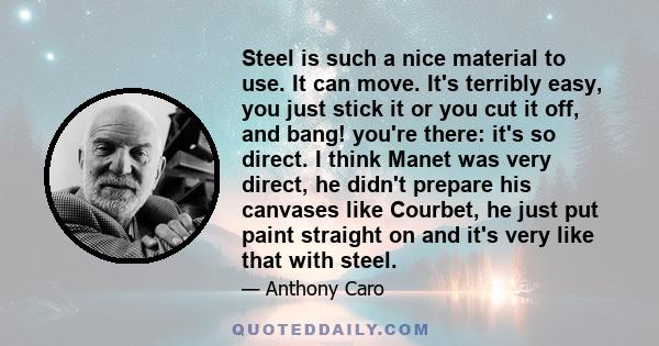 Steel is such a nice material to use. It can move. It's terribly easy, you just stick it or you cut it off, and bang! you're there: it's so direct. I think Manet was very direct, he didn't prepare his canvases like