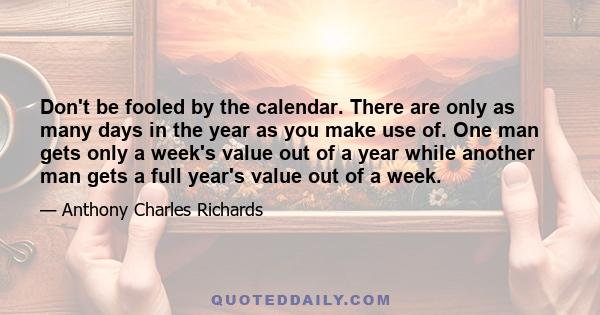 Don't be fooled by the calendar. There are only as many days in the year as you make use of. One man gets only a week's value out of a year while another man gets a full year's value out of a week.