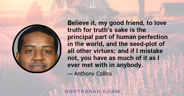 Believe it, my good friend, to love truth for truth's sake is the principal part of human perfection in the world, and the seed-plot of all other virtues; and if I mistake not, you have as much of it as I ever met with