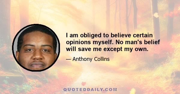 I am obliged to believe certain opinions myself. No man's belief will save me except my own.